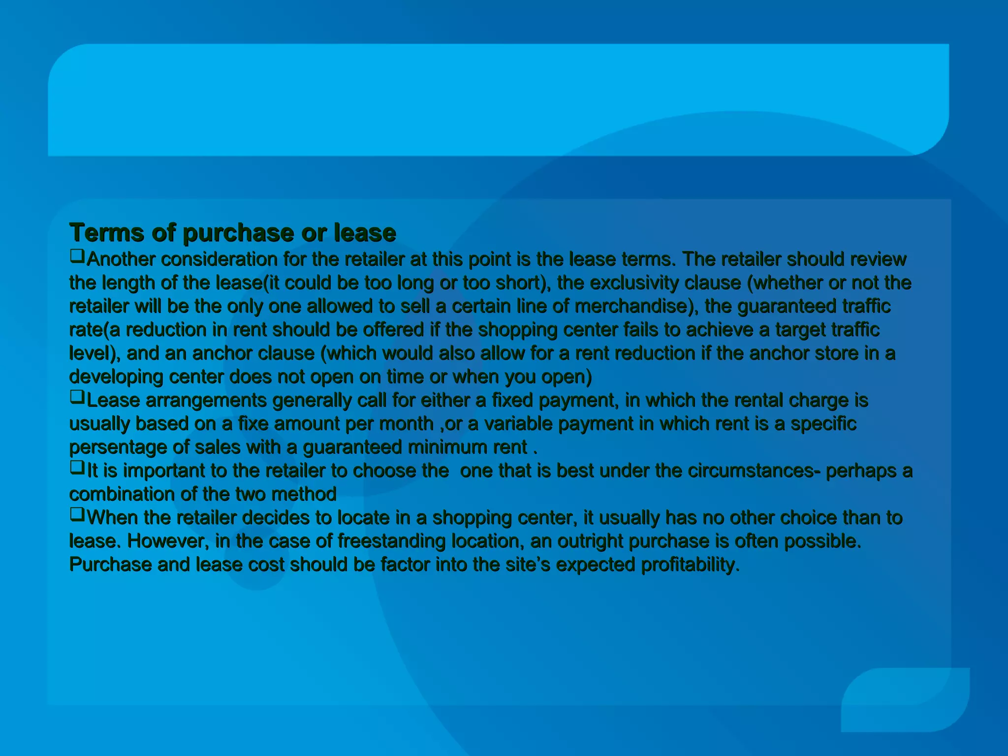 Terms of purchase or leaseTerms of purchase or lease
Another consideration for the retailer at this point is the lease terms. The retailer should reviewAnother consideration for the retailer at this point is the lease terms. The retailer should review
the length of the lease(it could be too long or too short), the exclusivity clause (whether or not thethe length of the lease(it could be too long or too short), the exclusivity clause (whether or not the
retailer will be the only one allowed to sell a certain line of merchandise), the guaranteed trafficretailer will be the only one allowed to sell a certain line of merchandise), the guaranteed traffic
rate(a reduction in rent should be offered if the shopping center fails to achieve a target trafficrate(a reduction in rent should be offered if the shopping center fails to achieve a target traffic
level), and an anchor clause (which would also allow for a rent reduction if the anchor store in alevel), and an anchor clause (which would also allow for a rent reduction if the anchor store in a
developing center does not open on time or when you open)developing center does not open on time or when you open)
Lease arrangements generally call for either a fixed payment, in which the rental charge isLease arrangements generally call for either a fixed payment, in which the rental charge is
usually based on a fixe amount per month ,or a variable payment in which rent is a specificusually based on a fixe amount per month ,or a variable payment in which rent is a specific
persentage of sales with a guaranteed minimum rent .persentage of sales with a guaranteed minimum rent .
It is important to the retailer to choose the one that is best under the circumstances- perhaps aIt is important to the retailer to choose the one that is best under the circumstances- perhaps a
combination of the two methodcombination of the two method
When the retailer decides to locate in a shopping center, it usually has no other choice than toWhen the retailer decides to locate in a shopping center, it usually has no other choice than to
lease. However, in the case of freestanding location, an outright purchase is often possible.lease. However, in the case of freestanding location, an outright purchase is often possible.
Purchase and lease cost should be factor into the site’s expected profitability.Purchase and lease cost should be factor into the site’s expected profitability.
 
