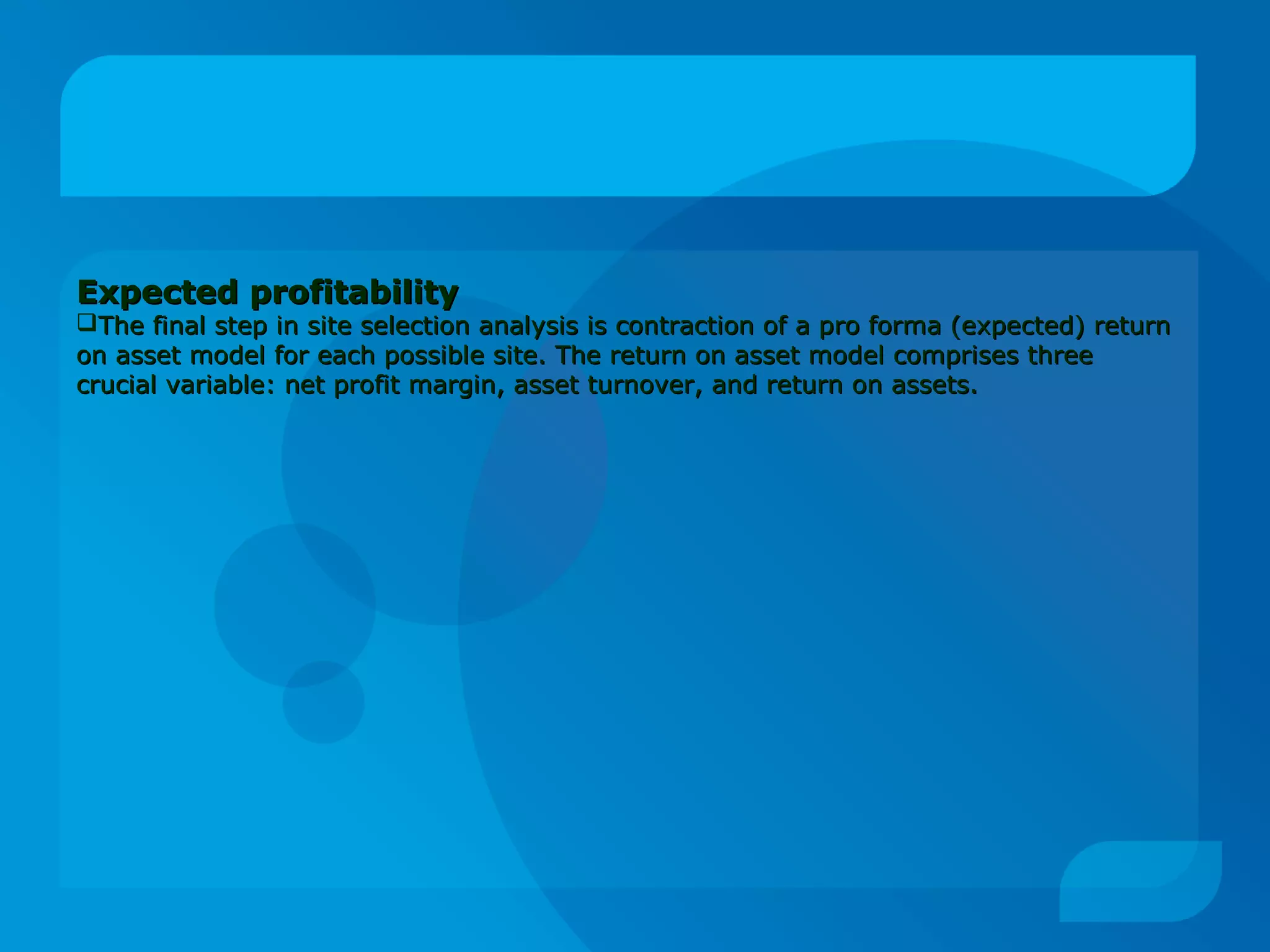 Expected profitabilityExpected profitability
The final step in site selection analysis is contraction of a pro forma (expected) returnThe final step in site selection analysis is contraction of a pro forma (expected) return
on asset model for each possible site. The return on asset model comprises threeon asset model for each possible site. The return on asset model comprises three
crucial variable: net profit margin, asset turnover, and return on assets.crucial variable: net profit margin, asset turnover, and return on assets.
 