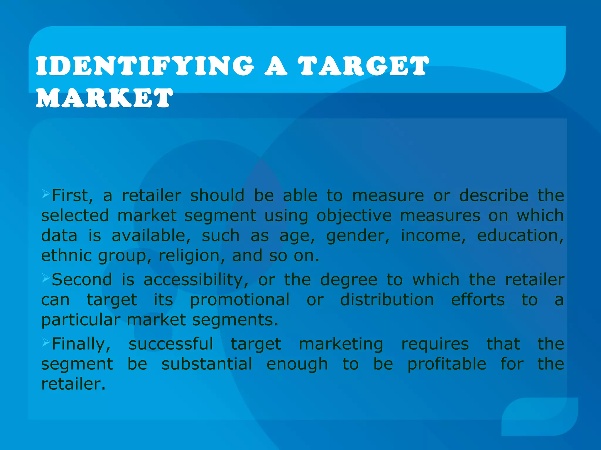IDENTIFYING A TARGET
MARKET
First, a retailer should be able to measure or describe the
selected market segment using objective measures on which
data is available, such as age, gender, income, education,
ethnic group, religion, and so on.
Second is accessibility, or the degree to which the retailer
can target its promotional or distribution efforts to a
particular market segments.
Finally, successful target marketing requires that the
segment be substantial enough to be profitable for the
retailer.
 