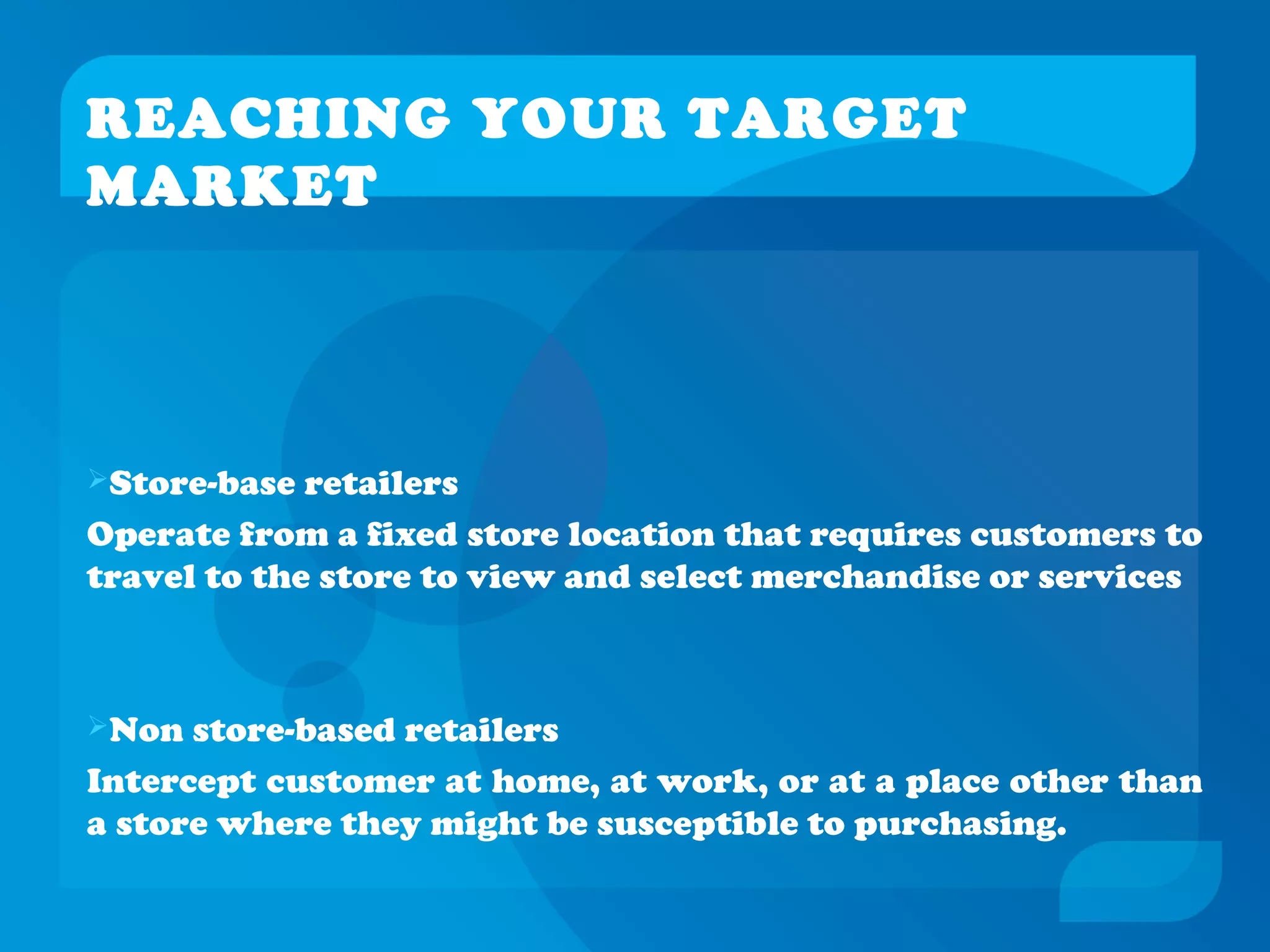 REACHING YOUR TARGET
MARKET
Store-base retailers
Operate from a fixed store location that requires customers to
travel to the store to view and select merchandise or services
Non store-based retailers
Intercept customer at home, at work, or at a place other than
a store where they might be susceptible to purchasing.
 