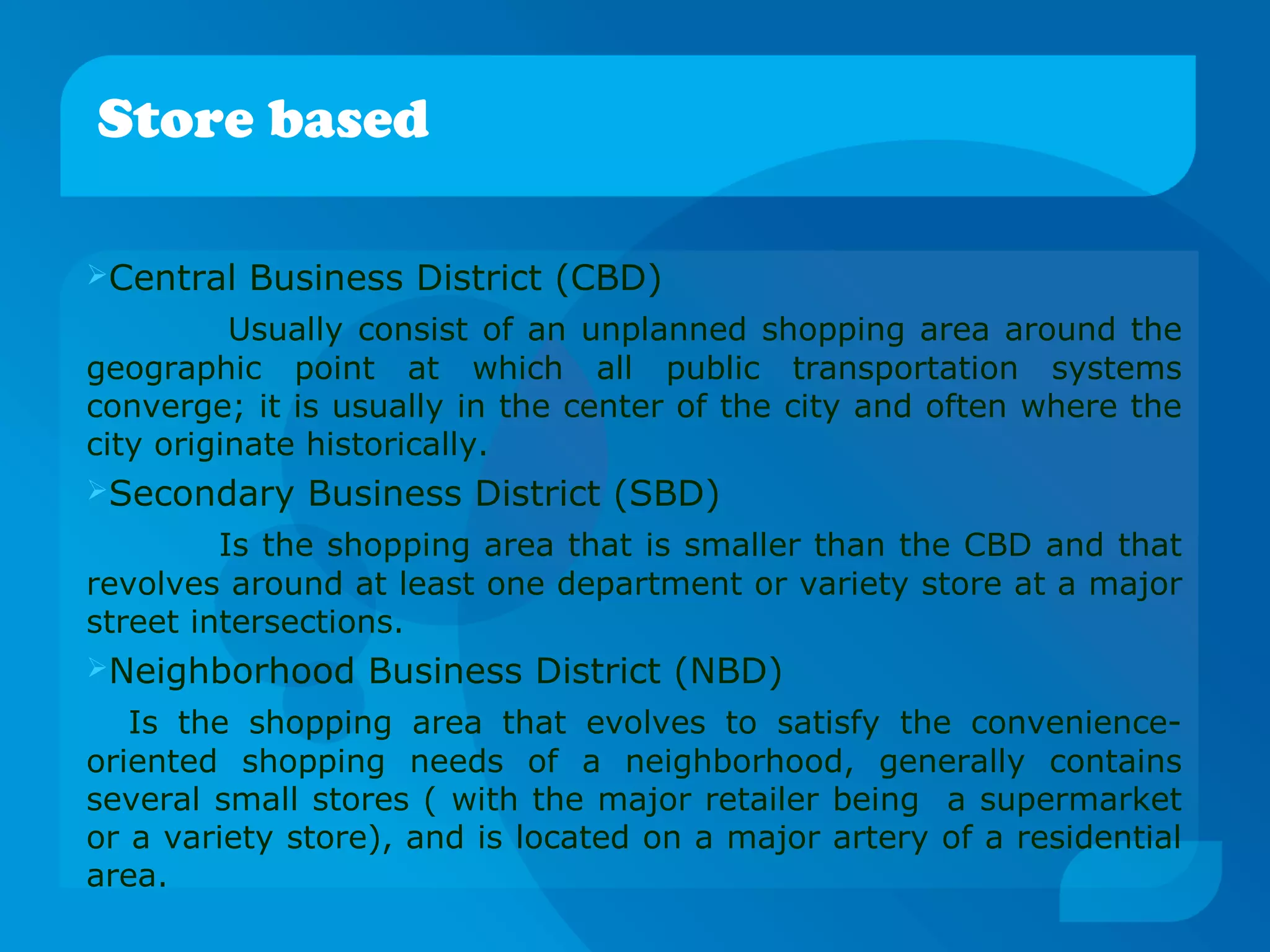 Central Business District (CBD)
Usually consist of an unplanned shopping area around the
geographic point at which all public transportation systems
converge; it is usually in the center of the city and often where the
city originate historically.
Secondary Business District (SBD)
Is the shopping area that is smaller than the CBD and that
revolves around at least one department or variety store at a major
street intersections.
Neighborhood Business District (NBD)
Is the shopping area that evolves to satisfy the convenience-
oriented shopping needs of a neighborhood, generally contains
several small stores ( with the major retailer being a supermarket
or a variety store), and is located on a major artery of a residential
area.
Store based
 