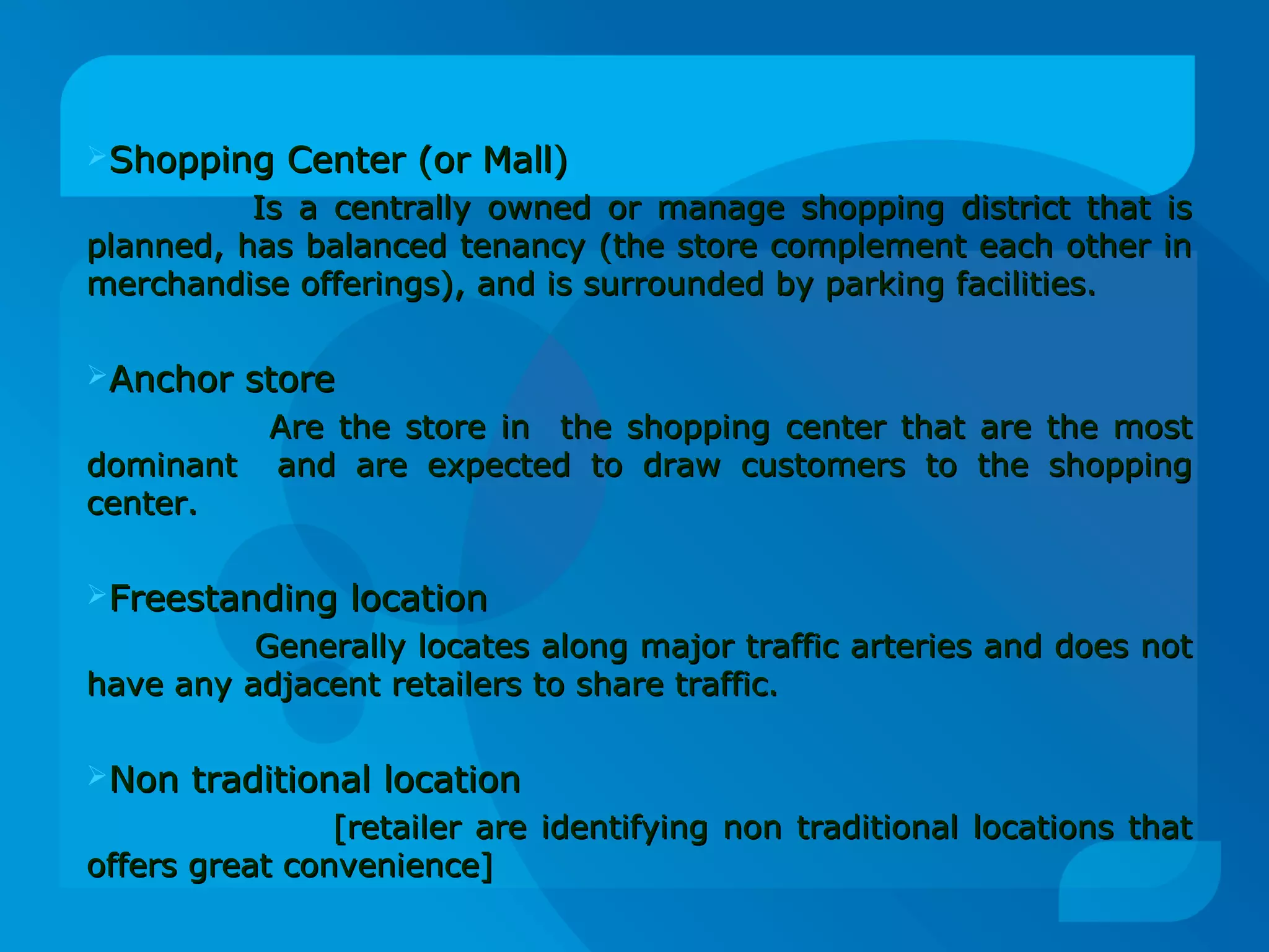 Shopping Center (or Mall)Shopping Center (or Mall)
Is a centrally owned or manage shopping district that isIs a centrally owned or manage shopping district that is
planned, has balanced tenancy (the store complement each other inplanned, has balanced tenancy (the store complement each other in
merchandise offerings), and is surrounded by parking facilities.merchandise offerings), and is surrounded by parking facilities.
Anchor storeAnchor store
Are the store in the shopping center that are the mostAre the store in the shopping center that are the most
dominant and are expected to draw customers to the shoppingdominant and are expected to draw customers to the shopping
center.center.
Freestanding locationFreestanding location
Generally locates along major traffic arteries and does notGenerally locates along major traffic arteries and does not
have any adjacent retailers to share traffic.have any adjacent retailers to share traffic.
Non traditional locationNon traditional location
[retailer are identifying non traditional locations that[retailer are identifying non traditional locations that
offers great convenience]offers great convenience]
 