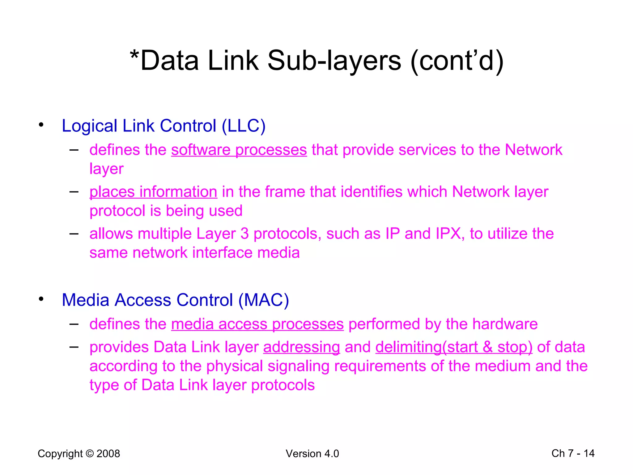 *Data Link Sub-layers (cont’d) Logical Link Control (LLC) defines the  software processes  that provide services to the Network layer  places information  in the frame that identifies which Network layer protocol is being used  allows multiple Layer 3 protocols, such as IP and IPX, to utilize the same network interface media Media Access Control (MAC) defines the  media access processes  performed by the hardware provides Data Link layer  addressing  and  delimiting(start & stop)  of data according to the physical signaling requirements of the medium and the type of Data Link layer protocols Ch 7 -  