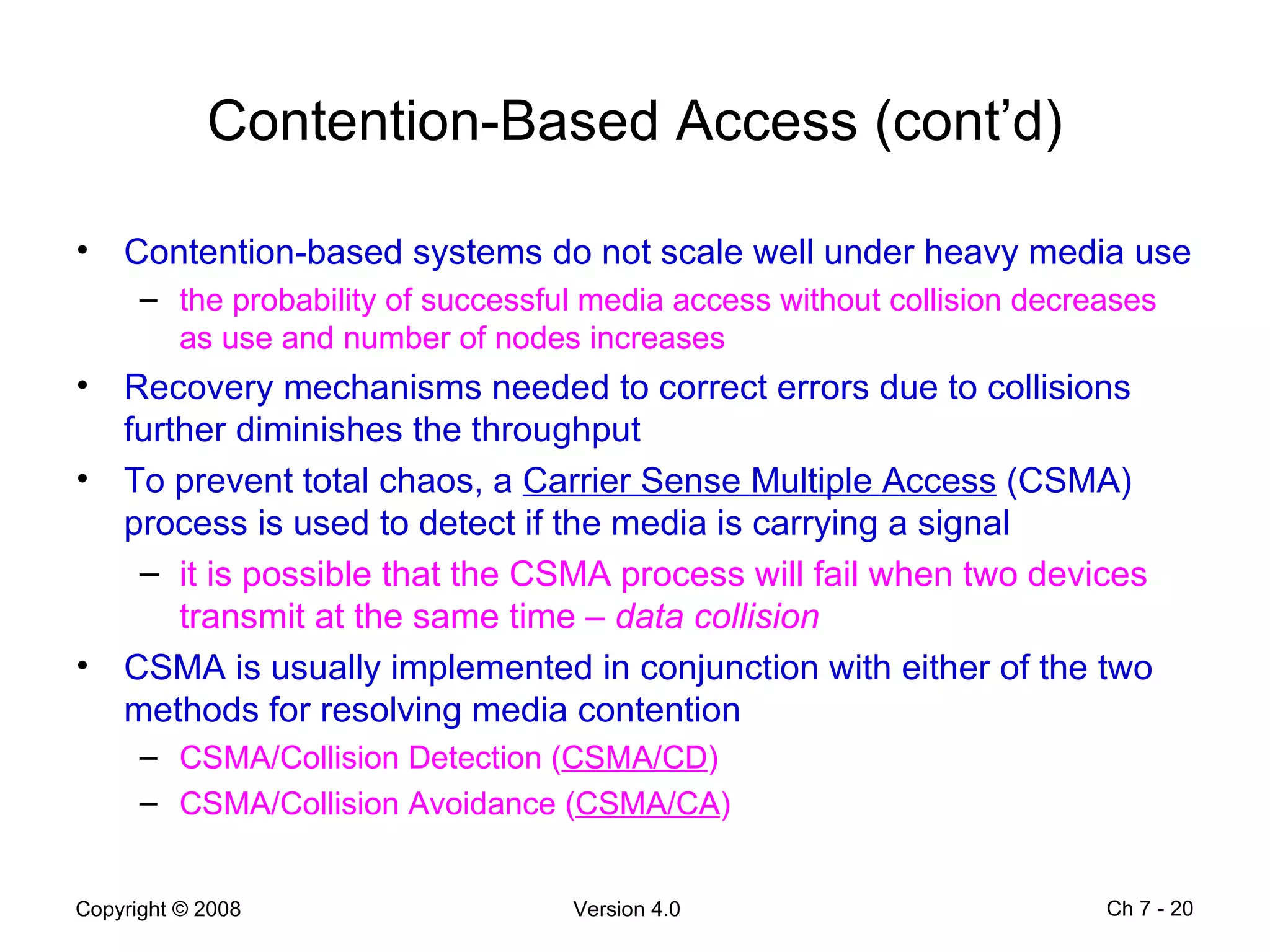 Contention-Based Access (cont’d) Contention-based systems do not scale well under heavy media use the probability of successful media access without collision decreases as use and number of nodes increases  Recovery mechanisms needed to correct errors due to collisions further diminishes the throughput To prevent total chaos, a  Carrier Sense Multiple Access  (CSMA) process is used to detect if the media is carrying a signal  it is possible that the CSMA process will fail when two devices transmit at the same time –  data collision  CSMA is usually implemented in conjunction with either of the two methods for resolving media contention  CSMA/Collision Detection ( CSMA/CD )  CSMA/Collision Avoidance ( CSMA/CA )  Ch 7 -  