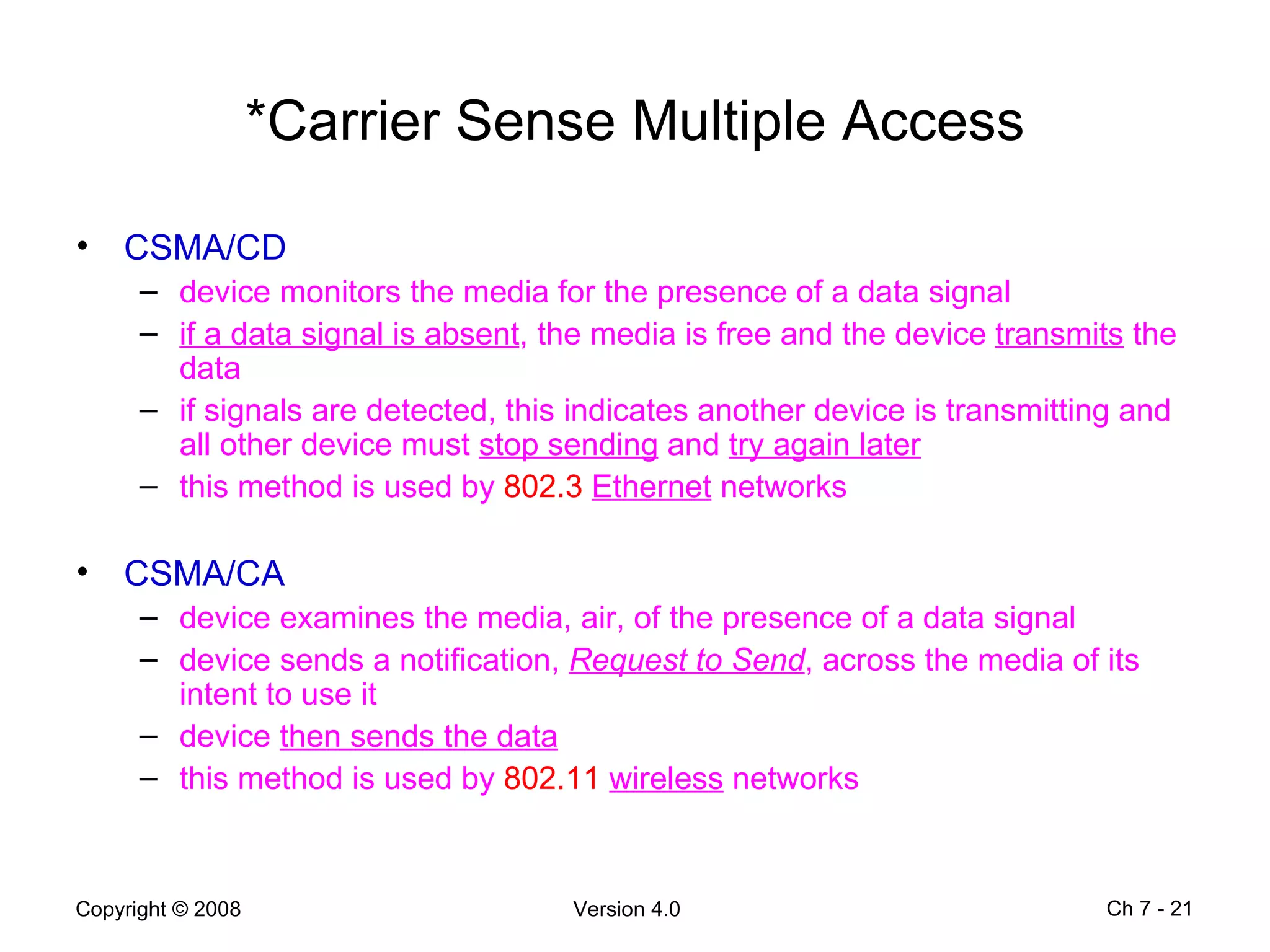 *Carrier Sense Multiple Access CSMA/CD device monitors the media for the presence of a data signal  if a data signal is absent , the media is free and the device  transmits  the data if signals are detected, this indicates another device is transmitting and all other device must  stop sending  and  try again later this method is used by  802.3   Ethernet  networks CSMA/CA device examines the media, air, of the presence of a data signal device sends a notification,  Request to Send , across the media of its intent to use it device  then sends the data   this method is used by  802.11   wireless  networks Ch 7 -  