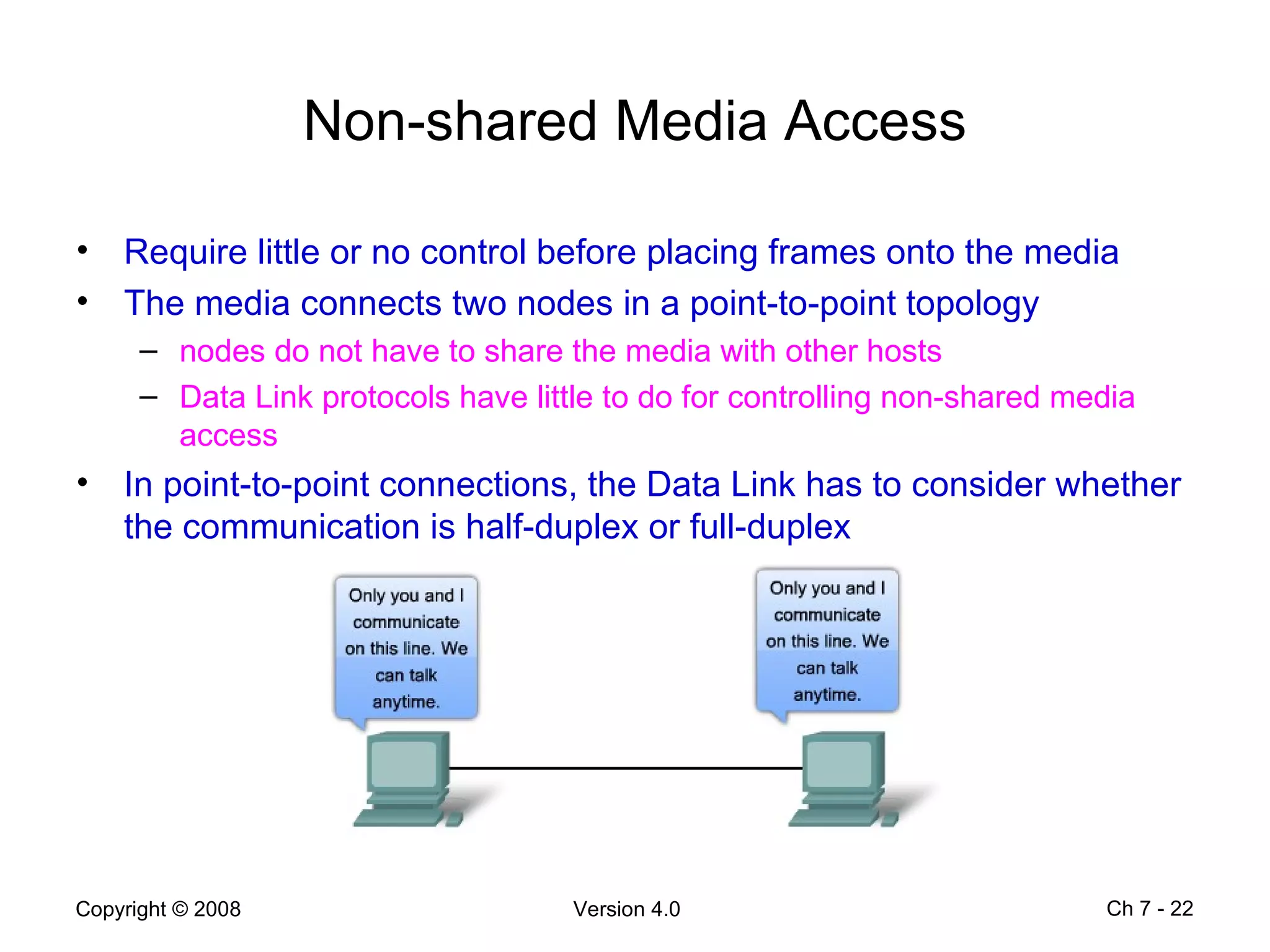 Non-shared Media Access Require little or no control before placing frames onto the media The media connects two nodes in a point-to-point topology nodes do not have to share the media with other hosts Data Link protocols have little to do for controlling non-shared media access In point-to-point connections, the Data Link has to consider whether the communication is half-duplex or full-duplex Ch 7 -  