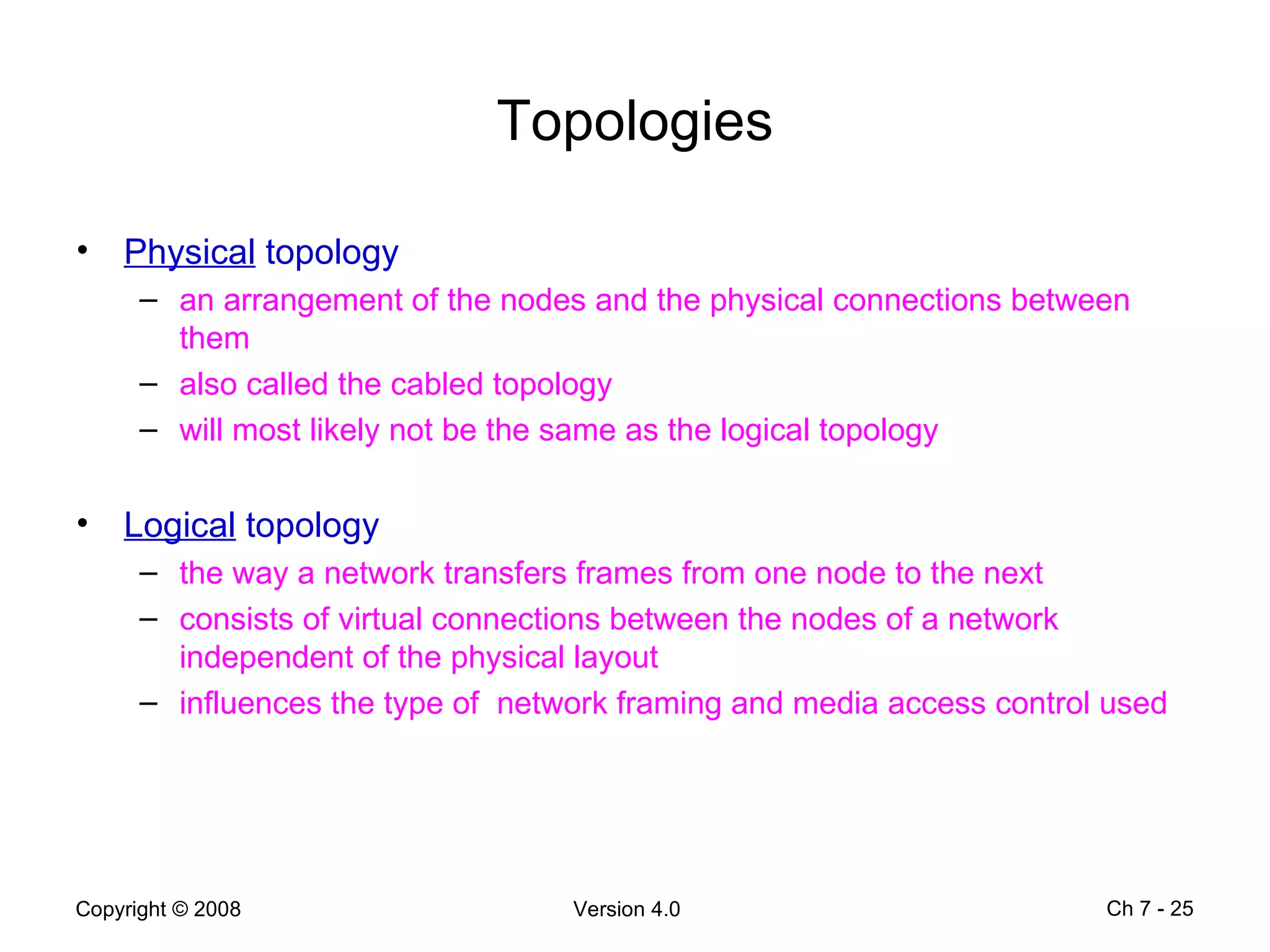 Topologies Physical  topology an arrangement of the nodes and the physical connections between them also called the cabled topology will most likely not be the same as the logical topology Logical  topology the way a network transfers frames from one node to the next consists of virtual connections between the nodes of a network independent of the physical layout  influences the type of  network framing and media access control used  Ch 7 -  