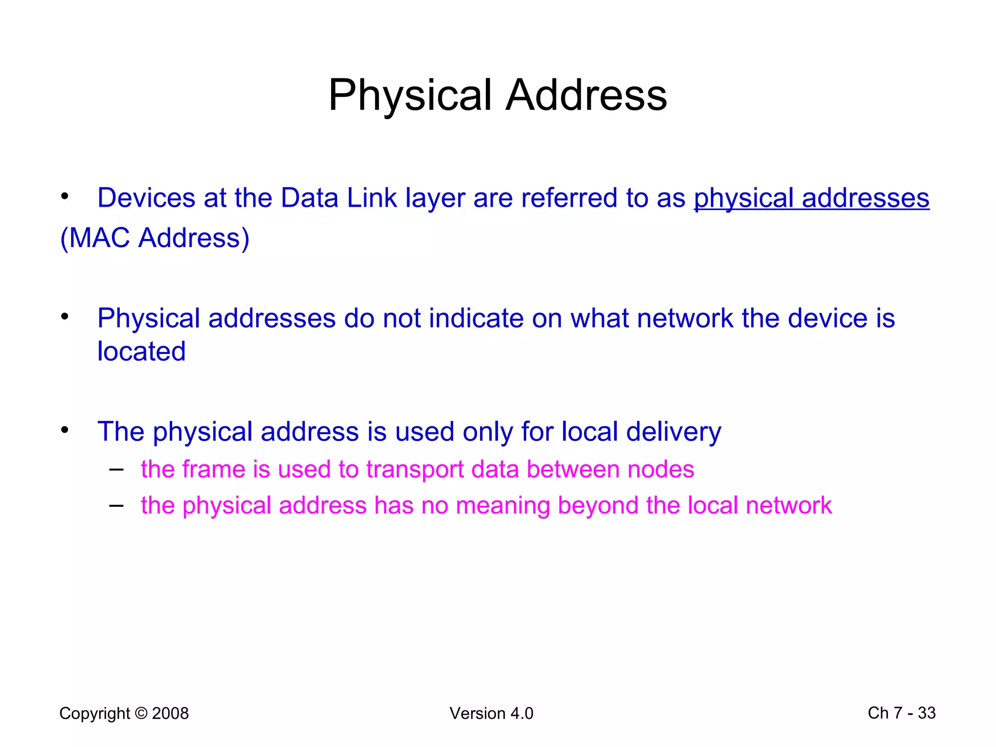 Physical Address Devices at the Data Link layer are referred to as  physical addresses   (MAC Address) Physical addresses do not indicate on what network the device is located  The physical address is used only for local delivery  the frame is used to transport data between nodes  the physical address has no meaning beyond the local network  Ch 7 -  
