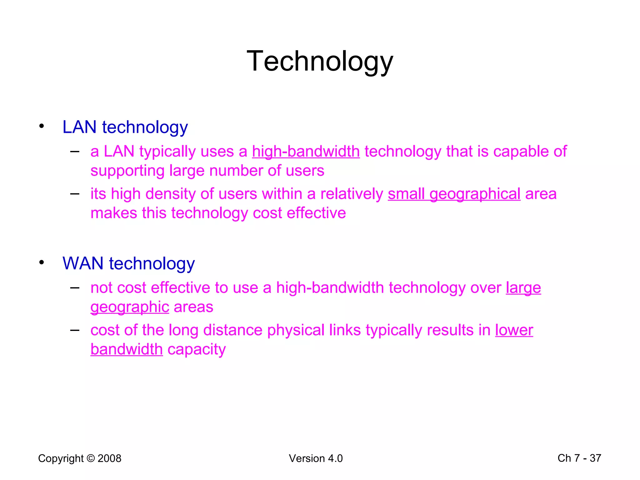 Technology LAN technology a LAN typically uses a  high-bandwidth  technology that is capable of supporting large number of users its high density of users within a relatively  small geographical  area makes this technology cost effective  WAN technology not cost effective to use a high-bandwidth technology over  large geographic  areas cost of the long distance physical links typically results in  lower bandwidth  capacity Ch 7 -  