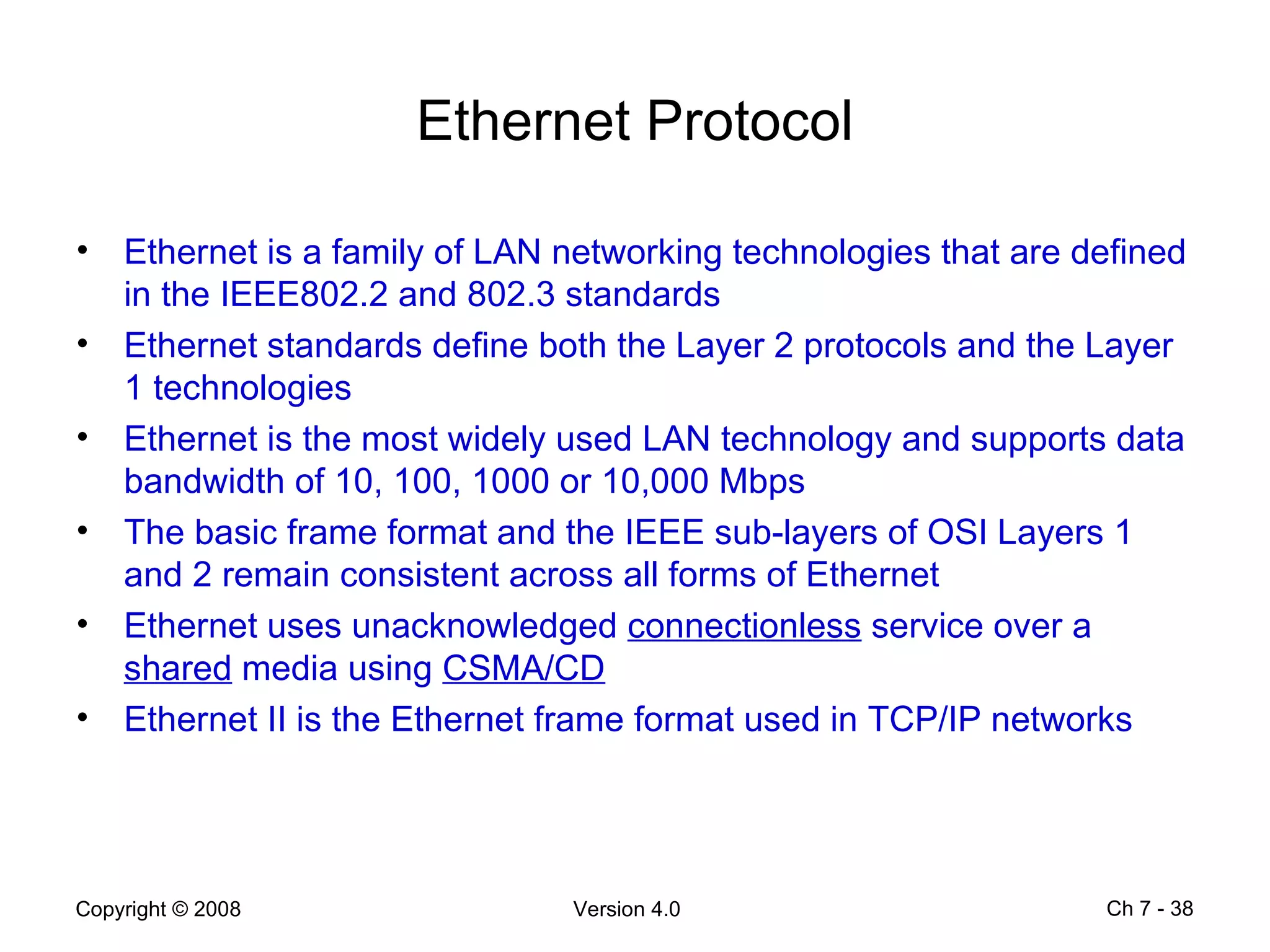 Ethernet Protocol Ethernet is a family of LAN networking technologies that are defined in the IEEE802.2 and 802.3 standards Ethernet standards define both the Layer 2 protocols and the Layer 1 technologies Ethernet is the most widely used LAN technology and supports data bandwidth of 10, 100, 1000 or 10,000 Mbps The basic frame format and the IEEE sub-layers of OSI Layers 1 and 2 remain consistent across all forms of Ethernet Ethernet uses unacknowledged  connectionless  service over a  shared  media using  CSMA/CD Ethernet II is the Ethernet frame format used in TCP/IP networks Ch 7 -  