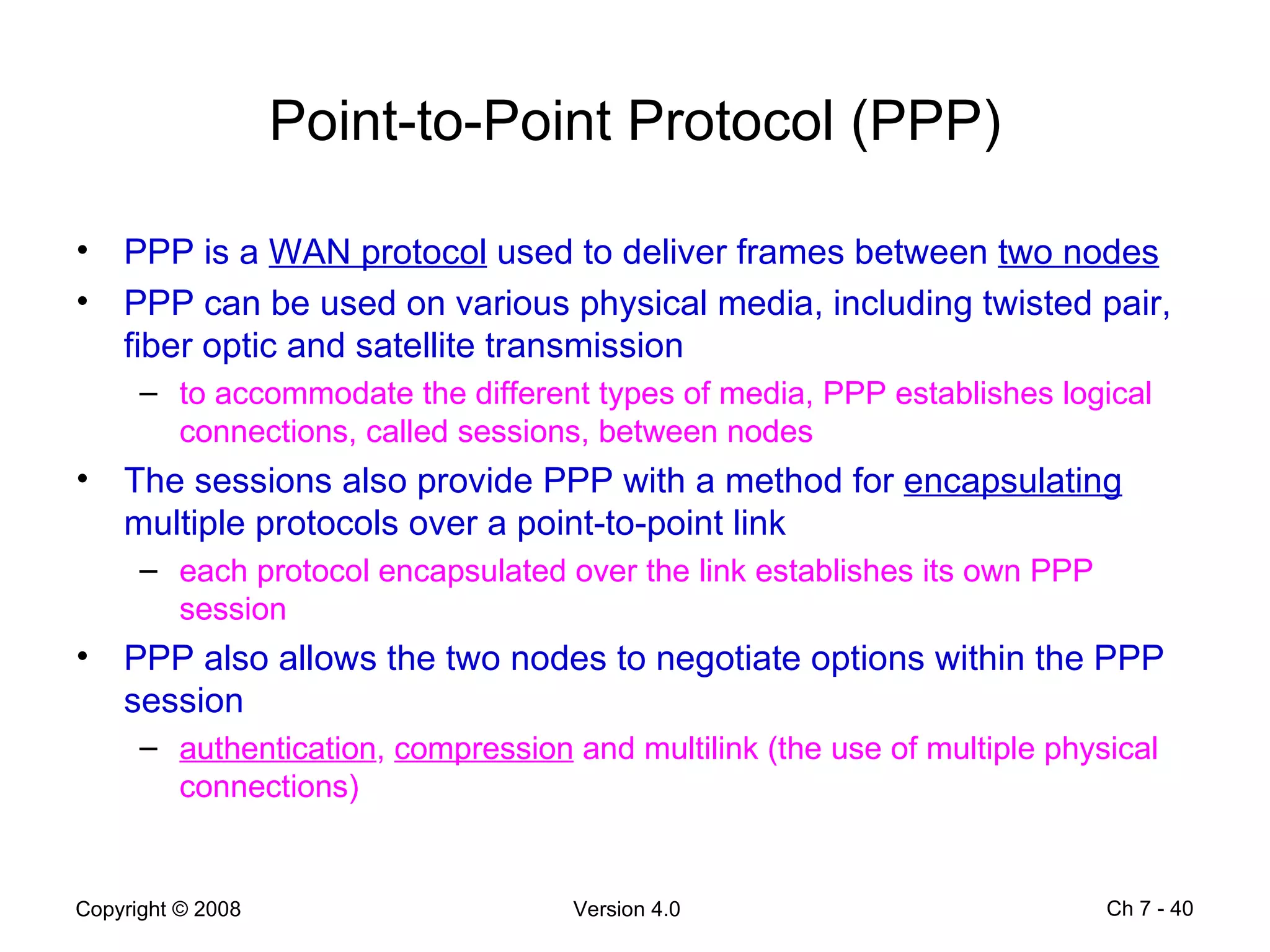 Point-to-Point Protocol (PPP) PPP is a  WAN protocol  used to deliver frames between  two nodes   PPP can be used on various physical media, including twisted pair, fiber optic and satellite transmission to accommodate the different types of media, PPP establishes logical connections, called sessions, between nodes The sessions also provide PPP with a method for  encapsulating  multiple protocols over a point-to-point link  each protocol encapsulated over the link establishes its own PPP session PPP also allows the two nodes to negotiate options within the PPP session  authentication ,  compression  and multilink (the use of multiple physical connections) Ch 7 -  