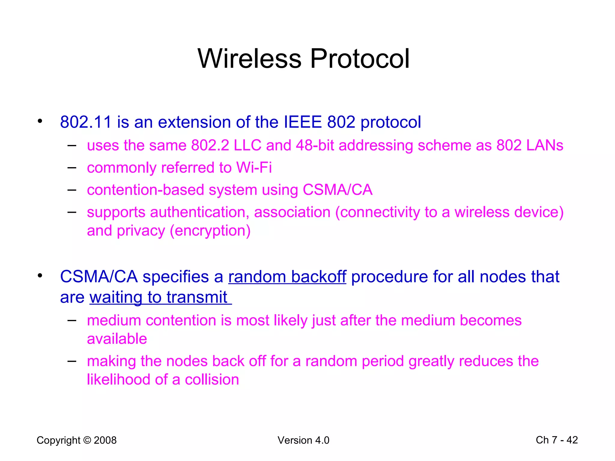 Wireless Protocol  802.11 is an extension of the IEEE 802 protocol  uses the same 802.2 LLC and 48-bit addressing scheme as 802 LANs  commonly referred to Wi-Fi   contention-based system using CSMA/CA   supports authentication, association (connectivity to a wireless device) and privacy (encryption) CSMA/CA specifies a  random backoff  procedure for all nodes that are  waiting to transmit  medium contention is most likely just after the medium becomes available  making the nodes back off for a random period greatly reduces the likelihood of a collision  Ch 7 -  