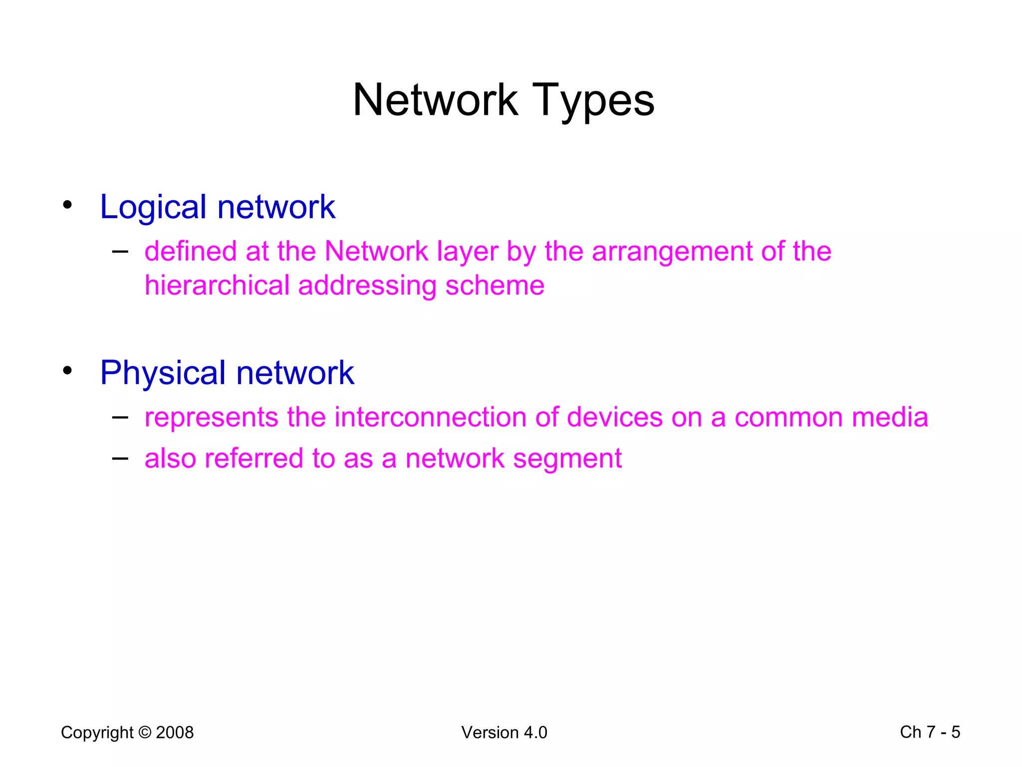 Network Types   Logical network defined at the Network layer by the arrangement of the hierarchical addressing scheme Physical network  represents the interconnection of devices on a common media also referred to as a network segment Ch 7 -  