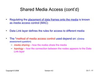 Shared Media Access (cont’d) Regulating the  placement of data frames onto the media  is known as media access control (MAC) Data Link layer defines the rules for access to different media The * method of media access control  used depend on:  (Online assessment question) media sharing  – how the nodes share the media topology  – how the connection between the nodes appears to the Data Link layer Ch 7 -  