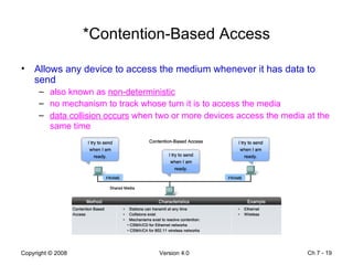 *Contention-Based Access Allows any device to access the medium whenever it has data to send also known as  non-deterministic no mechanism to track whose turn it is to access the media data collision occurs  when two or more devices access the media at the same time   Ch 7 -  