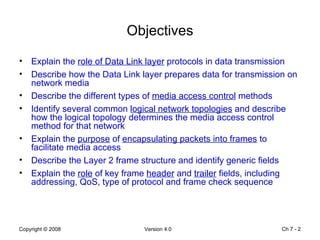 Objectives Explain the  role of Data Link layer  protocols in data transmission  Describe how the Data Link layer prepares data for transmission on network media  Describe the different types of  media access control  methods  Identify several common  logical network topologies  and describe how the logical topology determines the media access control method for that network  Explain the  purpose  of  encapsulating packets into frames  to facilitate media access  Describe the Layer 2 frame structure and identify generic fields Explain the  role  of key frame  header  and  trailer  fields, including addressing, QoS, type of protocol and frame check sequence  Ch 7 -  