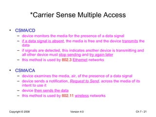 *Carrier Sense Multiple Access CSMA/CD device monitors the media for the presence of a data signal  if a data signal is absent , the media is free and the device  transmits  the data if signals are detected, this indicates another device is transmitting and all other device must  stop sending  and  try again later this method is used by  802.3   Ethernet  networks CSMA/CA device examines the media, air, of the presence of a data signal device sends a notification,  Request to Send , across the media of its intent to use it device  then sends the data   this method is used by  802.11   wireless  networks Ch 7 -  