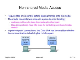 Non-shared Media Access Require little or no control before placing frames onto the media The media connects two nodes in a point-to-point topology nodes do not have to share the media with other hosts Data Link protocols have little to do for controlling non-shared media access In point-to-point connections, the Data Link has to consider whether the communication is half-duplex or full-duplex Ch 7 -  