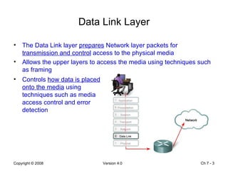 Data Link Layer The Data Link layer  prepares  Network layer packets for  transmission and control  access to the physical media Allows the upper layers to access the media using techniques such as framing Ch 7 -  Controls  how data is placed onto the media  using techniques such as media access control and error detection 