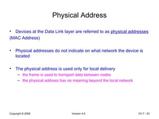 Physical Address Devices at the Data Link layer are referred to as  physical addresses   (MAC Address) Physical addresses do not indicate on what network the device is located  The physical address is used only for local delivery  the frame is used to transport data between nodes  the physical address has no meaning beyond the local network  Ch 7 -  