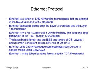 Ethernet Protocol Ethernet is a family of LAN networking technologies that are defined in the IEEE802.2 and 802.3 standards Ethernet standards define both the Layer 2 protocols and the Layer 1 technologies Ethernet is the most widely used LAN technology and supports data bandwidth of 10, 100, 1000 or 10,000 Mbps The basic frame format and the IEEE sub-layers of OSI Layers 1 and 2 remain consistent across all forms of Ethernet Ethernet uses unacknowledged  connectionless  service over a  shared  media using  CSMA/CD Ethernet II is the Ethernet frame format used in TCP/IP networks Ch 7 -  