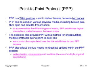 Point-to-Point Protocol (PPP) PPP is a  WAN protocol  used to deliver frames between  two nodes   PPP can be used on various physical media, including twisted pair, fiber optic and satellite transmission to accommodate the different types of media, PPP establishes logical connections, called sessions, between nodes The sessions also provide PPP with a method for  encapsulating  multiple protocols over a point-to-point link  each protocol encapsulated over the link establishes its own PPP session PPP also allows the two nodes to negotiate options within the PPP session  authentication ,  compression  and multilink (the use of multiple physical connections) Ch 7 -  