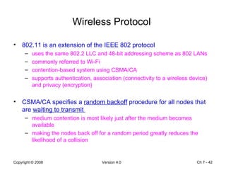 Wireless Protocol  802.11 is an extension of the IEEE 802 protocol  uses the same 802.2 LLC and 48-bit addressing scheme as 802 LANs  commonly referred to Wi-Fi   contention-based system using CSMA/CA   supports authentication, association (connectivity to a wireless device) and privacy (encryption) CSMA/CA specifies a  random backoff  procedure for all nodes that are  waiting to transmit  medium contention is most likely just after the medium becomes available  making the nodes back off for a random period greatly reduces the likelihood of a collision  Ch 7 -  