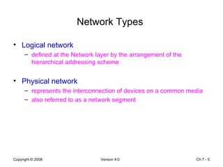 Network Types   Logical network defined at the Network layer by the arrangement of the hierarchical addressing scheme Physical network  represents the interconnection of devices on a common media also referred to as a network segment Ch 7 -  