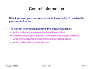 Control Information Data Link layer protocols require control information to enable the protocols to function The control information performs the following function: which  nodes  are in communication with each other when communication between individual nodes begins and ends what  errors  occurred between the communicating nodes which nodes will communicate next Ch 7 -  