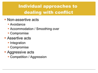Individual approaches to dealing with conflict Non-assertive acts Avoidance Accommodation / Smoothing over Compromise Assertive acts Integration Compromise Aggressive acts Competition / Aggression