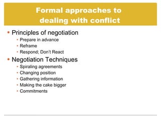 Formal approaches to dealing with conflict Principles of negotiation Prepare in advance Reframe Respond; Don’t React Negotiation Techniques Spiraling agreements Changing position Gathering information Making the cake bigger Commitments