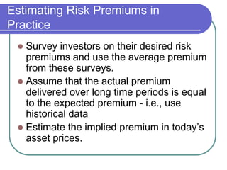 Estimating Risk Premiums in
Practice
 Survey investors on their desired risk
premiums and use the average premium
from these surveys.
 Assume that the actual premium
delivered over long time periods is equal
to the expected premium - i.e., use
historical data
 Estimate the implied premium in today’s
asset prices.
 