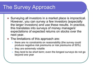 The Survey Approach
 Surveying all investors in a market place is impractical.
However, you can survey a few investors (especially
the larger investors) and use these results. In practice,
this translates into surveys of money managers’
expectations of expected returns on stocks over the
next year.
 The limitations of this approach are:
 there are no constraints on reasonability (the survey could
produce negative risk premiums or risk premiums of 50%)
 they are extremely volatile
 they tend to be short term; even the longest surveys do not go
beyond one year
 