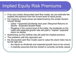 Implied Equity Risk Premiums
 If we use a basic discounted cash flow model, we can estimate the
implied risk premium from the current level of stock prices.
 For instance, if stock prices are determined by the simple Gordon
Growth Model:
 Value = Expected Dividends next year/ (Required Returns on
Stocks - Expected Growth Rate)
 Plugging in the current level of the index, the dividends on the
index and expected growth rate will yield a “implied” expected
return on stocks.
 Subtracting out the riskfree rate will yield the implied premium.
 The problems with this approach are:
 the discounted cash flow model used to value the stock index has to
be the right one.
 the inputs on dividends and expected growth have to be correct
 it implicitly assumes that the market is currently correctly valued
 