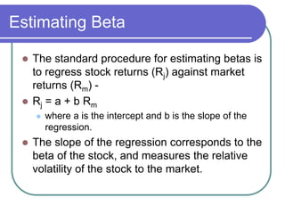Estimating Beta
 The standard procedure for estimating betas is
to regress stock returns (Rj) against market
returns (Rm) -
 Rj = a + b Rm
 where a is the intercept and b is the slope of the
regression.
 The slope of the regression corresponds to the
beta of the stock, and measures the relative
volatility of the stock to the market.
 
