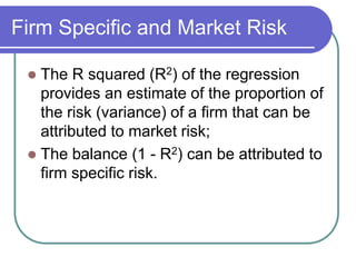 Firm Specific and Market Risk
 The R squared (R2) of the regression
provides an estimate of the proportion of
the risk (variance) of a firm that can be
attributed to market risk;
 The balance (1 - R2) can be attributed to
firm specific risk.
 