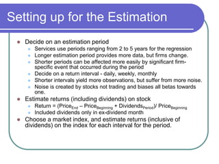 Setting up for the Estimation
 Decide on an estimation period
 Services use periods ranging from 2 to 5 years for the regression
 Longer estimation period provides more data, but firms change.
 Shorter periods can be affected more easily by significant firm-
specific event that occurred during the period
 Decide on a return interval - daily, weekly, monthly
 Shorter intervals yield more observations, but suffer from more noise.
 Noise is created by stocks not trading and biases all betas towards
one.
 Estimate returns (including dividends) on stock
 Return = (PriceEnd – PriceBeginning + DividendsPeriod)/ PriceBeginning
 Included dividends only in ex-dividend month
 Choose a market index, and estimate returns (inclusive of
dividends) on the index for each interval for the period.
 
