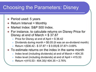 Choosing the Parameters: Disney
 Period used: 5 years
 Return Interval = Monthly
 Market Index: S&P 500 Index.
 For instance, to calculate returns on Disney Price for
Disney at end of March = $ 37.87
 Price for Disney at end of April = $ 36.42
 Dividends during month = $0.05 (It was an ex-dividend month)
 Return =($36.42 - $ 37.87 + $ 0.05)/$ 37.87=-3.69%
 To estimate returns on the index in the same month
 Index level (including dividends) at end of March = 404.35
 Index level (including dividends) at end of April = 415.53
 Return =(415.53 - 404.35)/ 404.35 = 2.76%
 