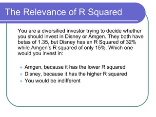 The Relevance of R Squared
You are a diversified investor trying to decide whether
you should invest in Disney or Amgen. They both have
betas of 1.35, but Disney has an R Squared of 32%
while Amgen’s R squared of only 15%. Which one
would you invest in:
 Amgen, because it has the lower R squared
 Disney, because it has the higher R squared
 You would be indifferent
 