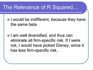The Relevance of R Squared…
 I would be indifferent, because they have
the same beta
 I am well diversified, and thus can
eliminate all firm-specific risk. If I were
not, I would have picked Disney, since it
has less firm-specific risk.
 