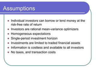 Assumptions
 Individual investors can borrow or lend money at the
risk-free rate of return
 Investors are rational mean-variance optimizers
 Homogeneous expectations
 Single-period investment horizon
 Investments are limited to traded financial assets
 Information is costless and available to all investors
 No taxes, and transaction costs
 