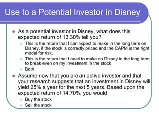 Use to a Potential Investor in Disney
 As a potential investor in Disney, what does this
expected return of 13.30% tell you?
 This is the return that I can expect to make in the long term on
Disney, if the stock is correctly priced and the CAPM is the right
model for risk,
 This is the return that I need to make on Disney in the long term
to break even on my investment in the stock
 Both
 Assume now that you are an active investor and that
your research suggests that an investment in Disney will
yield 25% a year for the next 5 years. Based upon the
expected return of 14.70%, you would
 Buy the stock
 Sell the stock
 
