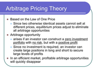 Arbitrage Pricing Theory
 Based on the Law of One Price
 Since two otherwise identical assets cannot sell at
different prices, equilibrium prices adjust to eliminate
all arbitrage opportunities
 Arbitrage opportunity
 arises if an investor can construct a zero investment
portfolio with no risk, but with a positive profit
 Since no investment is required, an investor can
create large positions in long and short to secure
large levels of profits
 In an efficient market, profitable arbitrage opportunities
will quickly disappear
 