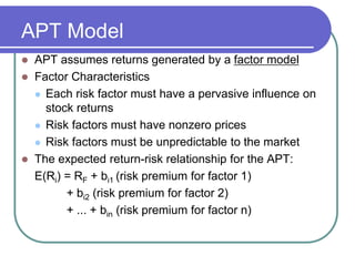 APT Model
 APT assumes returns generated by a factor model
 Factor Characteristics
 Each risk factor must have a pervasive influence on
stock returns
 Risk factors must have nonzero prices
 Risk factors must be unpredictable to the market
 The expected return-risk relationship for the APT:
E(Ri) = RF + bi1 (risk premium for factor 1)
+ bi2 (risk premium for factor 2)
+ ... + bin (risk premium for factor n)
 