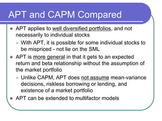APT and CAPM Compared
 APT applies to well diversified portfolios, and not
necessarily to individual stocks
 With APT, it is possible for some individual stocks to
be mispriced - not lie on the SML
 APT is more general in that it gets to an expected
return and beta relationship without the assumption of
the market portfolio
 Unlike CAPM, APT does not assume mean-variance
decisions, riskless borrowing or lending, and
existence of a market portfolio
 APT can be extended to multifactor models
 