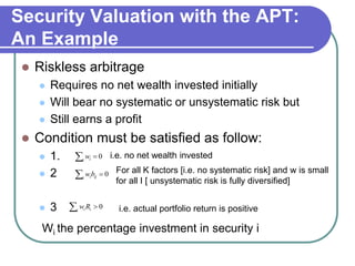 Security Valuation with the APT:
An Example
 Riskless arbitrage
 Requires no net wealth invested initially
 Will bear no systematic or unsystematic risk but
 Still earns a profit
 Condition must be satisfied as follow:
 1.
 2
 3
0i iw
0 iji ibw
0 ii i Rw i.e. actual portfolio return is positive
For all K factors [i.e. no systematic risk] and w is small
for all I [ unsystematic risk is fully diversified]
i.e. no net wealth invested
Wi the percentage investment in security i
 