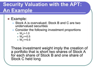 Security Valuation with the APT:
An Example
 Example:
 Stock A is overvalued; Stock B and C are two
undervalued securities
 Consider the following investment proportions
 WA=-1.0
 WB=+0.5
 WC=+0.5
These investment weight imply the creation of
a portfolio that is short two shares of Stock A
for each share of Stock B and one share of
Stock C held long
 