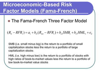 Microeconomic-Based Risk
Factor Models (Fama-French)
 The Fama-French Three Factor Model
ittititmtiitit eHMLbSMBbRFRRbaRFRR  321 )()(
SMB (i.e. small minus big) is the return to a portfolio of small
capitalization stocks less the return to a portfolio of large
capitalization stocks
HML (i.e. high minus low) is the return to a portfolio of stocks with
high ratios of book-to-market values less the return to a portfolio of
low book-to-market value stocks
 