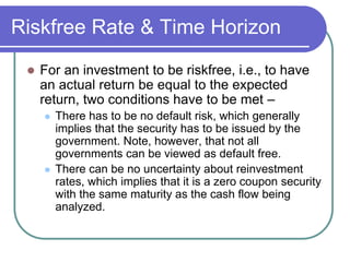 Riskfree Rate & Time Horizon
 For an investment to be riskfree, i.e., to have
an actual return be equal to the expected
return, two conditions have to be met –
 There has to be no default risk, which generally
implies that the security has to be issued by the
government. Note, however, that not all
governments can be viewed as default free.
 There can be no uncertainty about reinvestment
rates, which implies that it is a zero coupon security
with the same maturity as the cash flow being
analyzed.
 