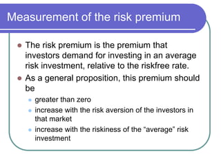 Measurement of the risk premium
 The risk premium is the premium that
investors demand for investing in an average
risk investment, relative to the riskfree rate.
 As a general proposition, this premium should
be
 greater than zero
 increase with the risk aversion of the investors in
that market
 increase with the riskiness of the “average” risk
investment
 